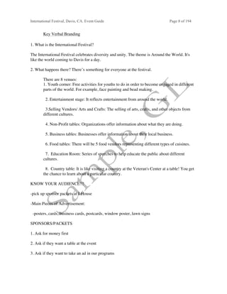 International Festival, Davis, CA. Event Guide Page 8 of 194
Key Verbal Branding
1. What is the International Festival?
The International Festival celebrates diversity and unity. The theme is Around the World. It's
like the world coming to Davis for a day.
2. What happens there? There’s something for everyone at the festival.
There are 8 venues:
1. Youth corner: Free activities for youths to do in order to become engaged in different
parts of the world. For example, face painting and bead making.
2. Entertainment stage: It reflects entertainment from around the world.
3.Selling Vendors/ Arts and Crafts: The selling of arts, crafts, and other objects from
different cultures.
4. Non-Profit tables: Organizations offer information about what they are doing.
5. Business tables: Businesses offer information about their local business.
6. Food tables: There will be 5 food vendors representing different types of cuisines.
7. Education Room: Series of speeches to help educate the public about different
cultures.
8. Country table: It is like visiting a country at the Veteran's Center at a table! You get
the chance to learn about a particular country.
KNOW YOUR AUDIENCE!!!
-pick up sponsor packets at I-House
-Main Pieces of Advertisement:
-posters, cards, business cards, postcards, window poster, lawn signs
SPONSORS/PACKETS
1. Ask for money first
2. Ask if they want a table at the event
3. Ask if they want to take an ad in our programs
 