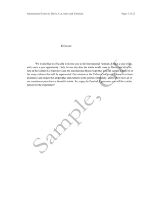 International Festival, Davis, CA. Intro and Timeline Page 3 of 22	
Foreword
We would like to officially welcome you to the International Festival; A once a year event,
and a once a year opportunity. Only for one day does the whole world come to Davis, and all of us
here at the Culture Co-Operative and the International House hope that you can sample a little bit of
the many cultures that will be represented. Our mission at the Culture Co-Op and IHouse is to foster
awareness and respect for all peoples and cultures in the global community, and to show how all of
our constituent parts form a beautiful whole. So, enjoy the Festival, I guarantee you will be a richer
person for the experience!
 