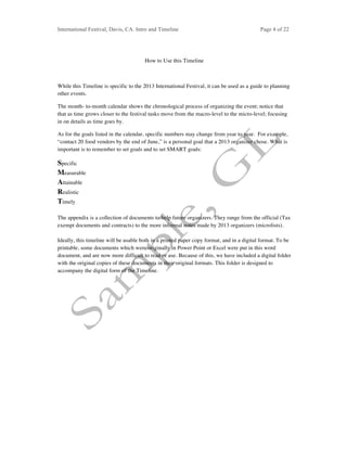 International Festival, Davis, CA. Intro and Timeline Page 4 of 22	
How to Use this Timeline
While this Timeline is specific to the 2013 International Festival, it can be used as a guide to planning
other events.
The month- to-month calendar shows the chronological process of organizing the event; notice that
that as time grows closer to the festival tasks move from the macro-level to the micro-level; focusing
in on details as time goes by.
As for the goals listed in the calendar, specific numbers may change from year to year. For example,
“contact 20 food vendors by the end of June,” is a personal goal that a 2013 organizer chose. What is
important is to remember to set goals and to set SMART goals:
Specific
Measurable
Attainable
Realistic
Timely
The appendix is a collection of documents to help future organizers. They range from the official (Tax
exempt documents and contracts) to the more informal notes made by 2013 organizers (microlists).
Ideally, this timeline will be usable both in a printed paper copy format, and in a digital format. To be
printable, some documents which were originally in Power Point or Excel were put in this word
document, and are now more difficult to read or use. Because of this, we have included a digital folder
with the original copies of these documents in their original formats. This folder is designed to
accompany the digital form of the Timeline.
 