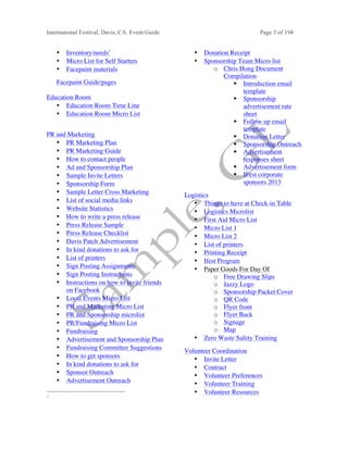 International Festival, Davis, CA. Event Guide Page 3 of 194
• Inventory/needs1
• Micro List for Self Starters
• Facepaint materials
Facepaint Guide/pages
Education Room
• Education Room Time Line
• Education Room Micro List
PR and Marketing
• PR Marketing Plan
• PR Marketing Guide
• How to contact people
• Ad and Sponsorship Plan
• Sample Invite Letters
• Sponsorship Form
• Sample Letter Cross Marketing
• List of social media links
• Website Statistics
• How to write a press release
• Press Release Sample
• Press Release Checklist
• Davis Patch Advertisement
• In kind donations to ask for
• List of printers
• Sign Posting Assignments
• Sign Posting Instructions
• Instructions on how to invite friends
on Facebook
• Local Events Micro List
• PR and Marketing Micro List
• PR and Sponsorship microlist
• PR/Fundraising Micro List
• Fundraising
• Advertisement and Sponsorship Plan
• Fundraising Committee Suggestions
• How to get sponsors
• In kind donations to ask for
• Sponsor Outreach
• Advertisement Outreach
1
• Donation Receipt
• Sponsorship Team Micro list
o Chris Hong Document
Compilation
§ Introduction email
template
§ Sponsorship
advertisement rate
sheet
§ Follow up email
template
§ Donation Letter
§ Sponsorship Outreach
§ Advertisement
responses sheet
§ Advertisement form
§ IFest corporate
sponsors 2013
Logistics
• Things to have at Check-in Table
• Logistics Microlist
• First Aid Micro List
• Micro List 1
• Micro List 2
• List of printers
• Printing Receipt
• Ifest Program
• Paper Goods For Day Of
o Free Drawing Slips
o Jazzy Logo
o Sponsorship Packet Cover
o QR Code
o Flyer front
o Flyer Back
o Signage
o Map
• Zero Waste Safety Training
Volunteer Coordination
• Invite Letter
• Contract
• Volunteer Preferences
• Volunteer Training
• Volunteer Resources
 