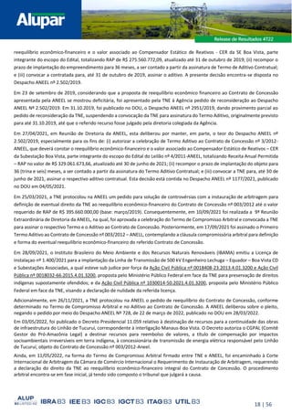 18 | 56
reequilíbrio econômico-financeiro e o valor associado ao Compensador Estático de Reativos - CER da SE Boa Vista, parte
integrante do escopo do Edital, totalizando RAP de R$ 275.560.772,09, atualizado até 31 de outubro de 2019; (ii) recompor o
prazo de implantação do empreendimento para 36 meses, a ser contado a partir da assinatura de Termo de Aditivo Contratual;
e (iii) convocar a contratada para, até 31 de outubro de 2019, assinar o aditivo. A presente decisão encontra-se disposta no
Despacho ANEEL nº 2.502/2019.
Em 23 de setembro de 2019, considerando que a proposta de reequilíbrio econômico financeiro ao Contrato de Concessão
apresentada pela ANEEL se mostrou deficitária, foi apresentado pela TNE à Agência pedido de reconsideração ao Despacho
ANEEL Nº 2.502/2019. Em 31.10.2019, foi publicado no DOU, o Despacho ANEEL nº 2951/2019, dando provimento parcial ao
pedido de reconsideração da TNE, suspendendo a convocação da TNE para assinatura do Termo Aditivo, originalmente previsto
para até 31.10.2019, até que o referido recurso fosse julgado pela diretoria colegiada da Agência.
Em 27/04/2021, em Reunião de Diretoria da ANEEL, esta deliberou por manter, em parte, o teor do Despacho ANEEL nº
2.502/2019, especialmente para os fins de: (i) autorizar a celebração de Termo Aditivo ao Contrato de Concessão nº 3/2012-
ANEEL, que deverá constar o reequilíbrio econômico-financeiro e o valor associado ao Compensador Estático de Reativos – CER
da Subestação Boa Vista, parte integrante do escopo do Edital do Leilão nº 4/2011-ANEEL, totalizando Receita Anual Permitida
– RAP no valor de R$ 329.061.673,66, atualizado até 30 de junho de 2021; (ii) recompor o prazo de implantação do objeto para
36 (trina e seis) meses, a ser contado a partir da assinatura do Termo Aditivo Contratual; e (iii) convocar a TNE para, até 30 de
junho de 2021, assinar o respectivo aditivo contratual. Esta decisão está contida no Despacho ANEEL nº 1177/2021, publicado
no DOU em 04/05/2021.
Em 25/03/2021, a TNE protocolou na ANEEL um pedido para solução de controvérsias com a instauração de arbitragem para
definição de eventual direito da TNE ao reequilíbrio econômico-financeiro do Contrato de Concessão nº 003/2012 até o valor
requerido de RAP de R$ 395.660.000,00 (base: março/2019). Consequentemente, em 10/09/2021 foi realizada a 9ª Reunião
Extraordinária de Diretoria da ANEEL, na qual, foi aprovada a celebração do Termo de Compromisso Arbitral e convocada a TNE
para assinar o respectivo Termo e o Aditivo ao Contrato de Concessão. Posteriormente, em 17/09/2021 foi assinado o Primeiro
Termo Aditivo ao Contrato de Concessão nº 003/2012 – ANELL, contemplando a cláusula compromissória arbitral para definição
e forma do eventual reequilíbrio econômico-financeiro do referido Contrato de Concessão.
Em 28/09/2021, o Instituto Brasileiro do Meio Ambiente e dos Recursos Naturais Renováveis (IBAMA) emitiu a Licença de
Instalaçao nº 1.400/2021 para a implantação da Linha de Transmissão de 500 kV Engenheiro Lechuga – Equador – Boa Vista CD
e Subestações Associadas, a qual esteve sub judice por força da Ação Civil Pública nº 0018408-23.2013.4.01.3200 e Ação Civil
Pública nº 0018032-66.2015.4.01.3200, proposta pelo Ministério Público Federal em face da TNE para preservação de direitos
indígenas supostamente ofendidos; e da Ação Civil Pública nº 1030014-50.2021.4.01.3200, proposta pelo Ministério Público
Federal em face da TNE, visando a declaração de nulidade da referida licença.
Adicionalmente, em 26/11/2021, a TNE protocolou na ANEEL o pedido de reequilíbrio do Contrato de Concessão, conforme
determinado no Termo de Compromisso Arbitral e no Aditivo ao Contrato de Concessão. A ANEEL deliberou sobre o pleito,
negando o pedido por meio do Despacho ANEEL Nº 728, de 22 de março de 2022, publicado no DOU em 28/03/2022.
Em 03/05/2022, foi publicado o Decreto Presidencial 11.059 relativo à destinação de recursos para a continuidade das obras
de infraestrutura do Linhão de Tucuruí, correspondente à interligação Manaus-Boa Vista. O Decreto autoriza o CGPAL (Comitê
Gestor do Pró-Amazônia Legal) a destinar recursos para reembolso de valores, a título de compensação por impactos
socioambientais irreversíveis em terra indígena, à concessionária de transmissão de energia elétrica responsável pelo Linhão
de Tucuruí, objeto do Contrato de Concessão nº 003/2012-Aneel.
Ainda, em 11/05/2022, na forma do Termo de Compromisso Arbitral firmado entre TNE e ANEEL, foi encaminhado à Corte
Internacional de Arbitragem da Câmara de Comércio Internacional o Requerimento de Instauração de Arbitragem, requerendo
a declaração do direito da TNE ao reequilíbrio econômico-financeiro integral do Contrato de Concessão. O procedimento
arbitral encontra-se em fase inicial, já tendo sido composto o tribunal que julgará a causa.
 
