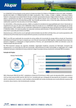 19 | 56
Em 22/09/2022, foi homologado acordo judicial no âmbito das Ações Civis Públicas nº 0018408-23.2013.4.01.3200, nº 0018032-
66.2015.4.01.3200 e nº 1030014-50.2021.4.01.3200, envolvendo a TNE, a União, a FUNAI, o IBAMA, o Ministério Público
Federal e a Associação Comunidade Waimiri Atroari, entidade representativa do povo indígena Waimiri Atroari, o qual teve por
objeto o atendimento de todas as reinvindicações do povo Waimiri Atroari com a promoção das “medidas necessárias à
implantação da Linha de Transmissão Manaus/AM - Boa Vista/RR, permitindo, assim, o início das ações referentes ao PBA-CI e
viabilizando o posterior início das obras em território indígena.
Em 24/11/2022, a TNE protocolou perante a ANEEL um pedido de excludente de responsabilidade pelo atraso relacionado ao
impedimento de início de obras entre 28/09/2021 (data da emissão da LI) e 22/09/2022 (data da homologação do acordo
judicial perante o TRF1), pedido este que contempla a adequação do cronograma das obras e da RAP do Contrato de Concessão
nº 003/2012-ANEEL. Em razão do pedido, foi instaurado o processo administrativo nº 485130312912022, sendo que o pedido
ainda não foi apreciado pela diretoria da ANEEL.
Destacamos que o CER encontra–se em operação comercial desde maio de 2015 na SE Boa Vista, com receita equivalente a 4%
da Receita Anual Permitida total do Empreendimento prevista no Contrato de Concessão.
TCE: É uma SPE para exploração da concessão do serviço público de transmissão de energia elétrica através da Transmisora
Colombiana de Energia S.A.S que é composta por uma linha de transmissão de 500kV ligando a Subestação Nueva Esperanza
(próximo à Bogotá) e a Subestação La Virginia (próximo à Pereira), com aproximadamente 235km de extensão e prazo de
implementação até julho de 2023.
No 4T22 houveram avanços nas seguintes atividades: negociações fundiárias; processos de fabricação; transporte dos
equipamentos e na construção da linha de transmissão. Adicionalmente foi dada continuidade na negociação com o órgão
ambiental local para a obtenção de licença ambiental integral do projeto (licença atualmente contempla 98% do projeto).
Evolução do Projeto:
OBS: A Resolução CREG 015 de 2017, estabeleceu o direito da TCE de faturar a RAP a partir de dezembro/2021, equivalente a
1/12 (um doze avos) da RAP atual de USD 25,6 mm. Considerando que a obrigação de desempenho de transportar a energia
não foi cumprida até o momento, o valor recebido a titulo de RAP vem sendo reconhecido como receita diferida no passivo não
circulante, dessa maneira, não transitando pelo resultado.
Avanço Total da Obra
13%
51%
76%
92%
97%
95%
Evolução Fundiária
Obras Civis SE’s
Supr. das SE's e da LT
Montagem LT
Obras Civis
Lançamento LT
63%
 