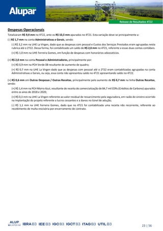 23 | 56
Despesas Operacionais
Totalizaram R$ 9,9 mm no 4T22, ante os R$ 10,3 mm apurados no 4T21. Esta variação deve-se principalmente a:
(-) R$ 1,7 mm na conta Administrativas e Gerais, sendo:
(-) R$ 3,2 mm na UHE La Virgen, dado que as despesas com pessoal e Custos dos Serviços Prestados eram agrupadas nesta
rubrica até o 2T22. Dessa forma, foi contabilizado um saldo de R$ 2,0 mm no 4T21, referente a essas duas contas contábeis.
(+) R$ 1,0 mm na UHE Ferreira Gomes, em função de despesas com honorários advocatícios.
(+) R$ 2,0 mm na conta Pessoal e Administradores, principalmente por:
(+) R$ 0,9 mm na PCH Verde 08 resultante de aumento de quadro;
(+) R$ 0,7 mm na UHE La Virgen dado que as despesas com pessoal até o 2T22 eram contabilizadas agrupadas na conta
Administrativas e Gerais, ou seja, essa conta não apresentou saldo no 4T21 apresentando saldo no 4T22.
(+) R$ 0,6 mm em Outras Despesas / Outras Receitas, principalmente pelo aumento de R$ 0,7 mm na linha Outras Receitas,
sendo:
(+) R$ 1,4 mm na PCH Morro Azul, resultante de receita de comercialização de 84,7 mil CERs (Créditos de Carbono) apurados
entre os anos de 2018 e 2020;
(+) R$ 0,3 mm na UHE La Virgen referente ao valor residual de ressarcimento pela seguradora, em razão do sinistro ocorrido
na implantação do projeto referente a lucros cessantes e a danos no túnel de adução;
(-) R$ 1,1 mm na UHE Ferreira Gomes, dado que no 4T21 foi contabilizada uma receita não recorrente, referente ao
recebimento de multa rescisória por encerramento de contrato.
 