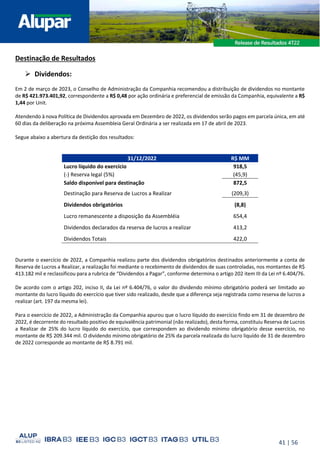 41 | 56
Destinação de Resultados
➢ Dividendos:
Em 2 de março de 2023, o Conselho de Administração da Companhia recomendou a distribuição de dividendos no montante
de R$ 421.973.401,92, correspondente a R$ 0,48 por ação ordinária e preferencial de emissão da Companhia, equivalente a R$
1,44 por Unit.
Atendendo à nova Política de Dividendos aprovada em Dezembro de 2022, os dividendos serão pagos em parcela única, em até
60 dias da deliberação na próxima Assembleia Geral Ordinária a ser realizada em 17 de abril de 2023.
Segue abaixo a abertura da destição dos resultados:
31/12/2022 R$ MM
Lucro líquido do exercício 918,5
(-) Reserva legal (5%) (45,9)
Saldo disponível para destinação 872,5
Destinação para Reserva de Lucros a Realizar (209,3)
Dividendos obrigatórios (8,8)
Lucro remanescente a disposição da Assembléia 654,4
Dividendos declarados da reserva de lucros a realizar 413,2
Dividendos Totais 422,0
Durante o exercício de 2022, a Companhia realizou parte dos dividendos obrigatórios destinados anteriormente a conta de
Reserva de Lucros a Realizar, a realização foi mediante o recebimento de dividendos de suas controladas, nos montantes de R$
413.182 mil e reclassificou para a rubrica de “Dividendos a Pagar”, conforme determina o artigo 202 item III da Lei nº 6.404/76.
De acordo com o artigo 202, inciso II, da Lei nº 6.404/76, o valor do dividendo mínimo obrigatório poderá ser limitado ao
montante do lucro líquido do exercício que tiver sido realizado, desde que a diferença seja registrada como reserva de lucros a
realizar (art. 197 da mesma lei).
Para o exercício de 2022, a Administração da Companhia apurou que o lucro líquido do exercício findo em 31 de dezembro de
2022, é decorrente do resultado positivo de equivalência patrimonial (não realizado), desta forma, constituiu Reserva de Lucros
a Realizar de 25% do lucro líquido do exercício, que correspondem ao dividendo mínimo obrigatório desse exercício, no
montante de R$ 209.344 mil. O dividendo mínimo obrigatório de 25% da parcela realizada do lucro liquído de 31 de dezembro
de 2022 corresponde ao montante de R$ 8.791 mil.
 