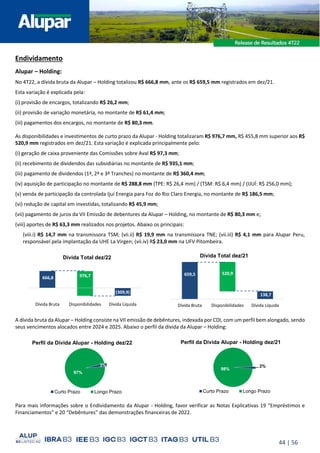 44 | 56
Endividamento
Alupar – Holding:
No 4T22, a dívida bruta da Alupar – Holding totalizou R$ 666,8 mm, ante os R$ 659,5 mm registrados em dez/21.
Esta variação é explicada pela:
(i) provisão de encargos, totalizando R$ 26,2 mm;
(ii) provisão de variação monetária, no montante de R$ 61,4 mm;
(iii) pagamentos dos encargos, no montante de R$ 80,3 mm.
As disponibilidades e investimentos de curto prazo da Alupar - Holding totalizaram R$ 976,7 mm, R$ 455,8 mm superior aos R$
520,9 mm registrados em dez/21. Esta variação é explicada principalmente pelo:
(i) geração de caixa proveniente das Comissões sobre Aval R$ 97,3 mm;
(ii) recebimento de dividendos das subsidiárias no montante de R$ 935,1 mm;
(iii) pagamento de dividendos (1ª, 2ª e 3ª Tranches) no montante de R$ 360,4 mm;
(iv) aquisição de participação no montante de R$ 288,8 mm (TPE: R$ 26,4 mm) / (TSM: R$ 6,4 mm) / (IJUÍ: R$ 256,0 mm);
(v) venda de participação da controlada Ijuí Energia para Foz do Rio Claro Energia, no montante de R$ 186,5 mm;
(vi) redução de capital em investidas, totalizando R$ 45,9 mm;
(vii) pagamento de juros da VII Emissão de debentures da Alupar – Holding, no montante de R$ 80,3 mm e;
(viii) aportes de R$ 63,3 mm realizados nos projetos. Abaixo os principais:
(viii.i) R$ 14,7 mm na transmissora TSM; (vii.ii) R$ 19,9 mm na transmissora TNE; (vii.iii) R$ 4,1 mm para Alupar Peru,
responsável pela implantação da UHE La Virgen; (vii.iv) R$ 23,0 mm na UFV Pitombeira.
A dívida bruta da Alupar – Holding consiste na VII emissão de debêntures, indexada por CDI, com um perfil bem alongado, sendo
seus vencimentos alocados entre 2024 e 2025. Abaixo o perfil da dívida da Alupar – Holding:
Para mais informações sobre o Endividamento da Alupar - Holding, favor verificar as Notas Explicativas 19 “Empréstimos e
Financiamentos” e 20 “Debêntures” das demonstrações financeiras de 2022.
2%
98%
Perfil da Dívida Alupar - Holding dez/21
Curto Prazo Longo Prazo
666,8
(309,9)
976,7
Dívida Bruta Disponibilidades Dívida Líquida
Dívida Total dez/22
659,5
138,7
520,9
Dívida Bruta Disponibilidades Dívida Líquida
Dívida Total dez/21
3%
97%
Perfil da Dívida Alupar - Holding dez/22
Curto Prazo Longo Prazo
 