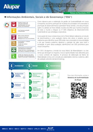 ALUP
B3 LISTED N2
46
◼ Informações Ambientais, Sociais e de Governança (“ESG”)
Como alavanca para a aceleração da gestão da Sustentabilidade em nossa
Companhia, buscamos participar de iniciativas da sociedade civil conectadas à
promoção do desenvolvimento sustentável. Nesse sentido, uma das principais
ações é a adesão ao Pacto Global, iniciativa da ONU que incentiva empresas
de todo o mundo a integrar os 17 ODS (Objetivos de Desenvolvimento
Sustentável) às suas estratégias corporativas.
Como parte do nosso compromisso com o Pacto Global, realizamos um estudo
de benchmarking e uma avaliação interna dos ativos e projetos que já
realizamos para identificar quais ODS estão mais conectados à nossa estratégia
e de que maneira podemos alavancar a geração de valor para toda a
sociedade. A partir dessa avaliação, identificamos seis ODS prioritários para
nossa Companhia.
Em 2023, divulgamos a revisão da nossa Matriz de Materialidade e os dez
temas que abrangem os impactos, riscos e oportunidades mais relevantes para
o nosso contexto de negócios. O processo de elaboração da Matriz de
Materialidade contou com consulta aos stakeholders internos e externos, além
de avaliação setorial e de benchmarkings.
Para mais informações, acesse o
Relatório de Sustentabilidade
da Alupar
 