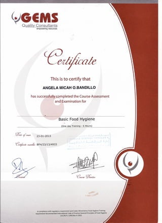 ~!t~!la!empowering resources
This isto certify that
ANGELA MICAH O.BANDILLO
has successfully completed the Course Assessment
and Examination for
Basic Food Hygiene
(One day Training - 6 Hours)
23-01-2013
ceeztf-ica!e ruunL'u BFH/23/13/4933
In compliance with regulatory requirement and Codex Alimentarius Food Hvgiene Training
requirement Recommended International Code of Practice General Principles of Food Hygiene
CAC/RCP1-1969,RevA-2003.
 