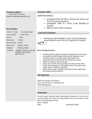 Permanent Address:
S.M.Q 55/7,Air Force
Station,Izzatnagar,Bareilly(u.p).
Personal Data:
Father’s Name : Mr.Maan Singh
Date of Birth : 10/08/1986
Gender : Male
Nationality : Indian
Marital Status : Single
Proficiency : English, Hindi.
Hobbies : Reading Books
Interest :Singing, Dancing, Playing
football and playing
Harmonium.
Computer Skills
Application package :-
• Completed DCA MS-Office (Word,Excel Sheet and
The Formulas,Powerpoint)
• Competed Tally 9.1 From C-set Bareilly.(3
month)
• Able to work with V-lookup.
Last Work Experience
 Working as store Manager in one of the prestigious
Brand Being Human from 18th
Aug2016 to present.
Over All Jobs Involves:
 Handling All the sales and team Management At the Store
 Looking All the KPI-(Keep Performance Indicator) and
motivate team to increase sales and basket size
 Look after all the VM and All the Pilling day by day
 Check in shop/out shop branding
 Check the current stock quantity and value of the store
 Check the shortage or unavailable stock in the store and
make order to fulfil the shortage
 Check all the staff members and there all the settlement
like-(salary,dress,hygiene).
.
Self Appraisal
Open for learning, fast learner.
Carry out activities in a planned way.
Time Management.
Declaration
I hereby declare that the above-mentioned information is correct up to
my knowledge and I bear the responsibility for the correctness of the
above-mentioned particulars.
Place:-Aligarh
Date:- Shailendra Singh
 