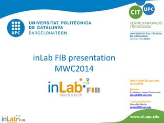 inLab FIB presentation
MWC2014
http://inlab.fib.upc.edu
@inLabFIB
Director
Professor Josep Casanovas
josepk@fib.upc.edu

Technical Director
Rosa Ma Martín
rosam@fib.upc.edu

www.cit.upc.edu

 