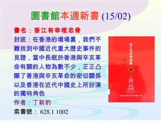 圖書館 本週新書 (15/02) 書名：香江有幸埋忠骨 封底：在香港的墳場裏，我們不 難找到中國近代重大歷史事件的 見證，當中長眠於香港與辛亥革 命有關的人物為數不少，正正凸 顯了香港與辛亥革命的密切關係 以及香港在近代中國史上所扮演 的獨特角色   作者：丁新豹 索書號： 628.1 1002 