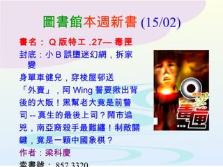 圖書館 本週新書 (15/02) 書名： Q 版特工 .27— 毒匣 封底：小 B 誤墮迷幻網，拆家變 身單車健兒，穿梭屋邨送 「外賣」，阿 Wing 誓要揪出背 後的大販！黑幫老大竟是前警 司 -- 真生的最後上司？鬧市追 兇，南亞裔殺手最難纏！制敵關 鍵，竟是一顆中國象棋？ 作者：梁科慶 索書號： 857 3320 