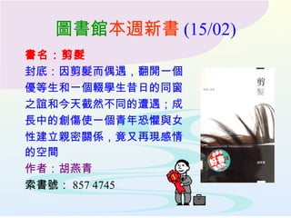 圖書館 本週新書 (15/02) 書名：剪髮 封底：因剪髮而偶遇，翻開一個 優等生和一個輟學生昔日的同窗 之誼和今天截然不同的遭遇；成 長中的創傷使一個青年恐懼與女 性建立親密關係，竟又再現感情 的空間   作者：胡燕青 索書號： 857 4745 