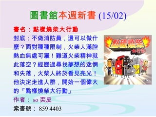 圖書館 本週新書 (15/02) 書名：點樣燒柴大行動 封底：不做消防員，還可以做什 麼？面對種種限制，火柴人滿腔 熱血無處可灑！難道火柴精神就 此落空？經歷過尋找夢想的迷惘 和失落，火柴人終於看見亮光！ 他決定走進人群，開始一個偉大 的「點樣燒柴大行動」 作者： so 奀皮 索書號： 859 4403 