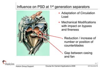 13
GEO-November 08
Holcim Group Support Course for Cement Applications 2008
Influence on PSD at 1st generation separators
 Adaptation of Circulation
Load
 Mechanical Modifications
with impact on bypass
and fineness
 Reduction / increase of
number or position of
counterblades
 Gap between casing
and fan
 