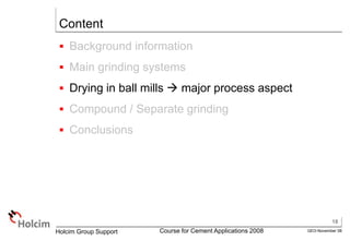 18
GEO-November 08
Holcim Group Support Course for Cement Applications 2008
Content
 Background information
 Main grinding systems
 Drying in ball mills  major process aspect
 Compound / Separate grinding
 Conclusions
 