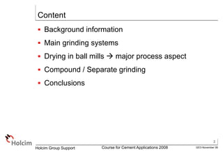 2
GEO-November 08
Holcim Group Support Course for Cement Applications 2008
Content
 Background information
 Main grinding systems
 Drying in ball mills  major process aspect
 Compound / Separate grinding
 Conclusions
 