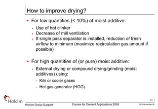 20
GEO-November 08
Holcim Group Support Course for Cement Applications 2008
How to improve drying?
 For low quantities (< 10%) of moist additive:
 Use of hot clinker
 Decrease of mill ventilation
 If single pass separator is installed, reduction of fresh
airflow to minimum (maximize recirculation gas amount if
possible)
 For high quantities of (or pure) moist additive:
 External drying or compound drying/grinding (moist
additives) using:
- Kiln or cooler gases
- Hot gas generator (HGG)
 