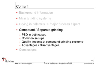 21
GEO-November 08
Holcim Group Support Course for Cement Applications 2008
Content
 Background information
 Main grinding systems
 Drying in ball mills  major process aspect
 Compound / Separate grinding
 PSD in both cases
 Common set-ups
 Quality impacts of compound grinding systems
 Advantages / Disadvantages
 Conclusions
 