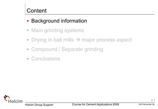3
GEO-November 08
Holcim Group Support Course for Cement Applications 2008
Content
 Background information
 Main grinding systems
 Drying in ball mills  major process aspect
 Compound / Separate grinding
 Conclusions
 