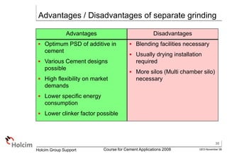 30
GEO-November 08
Holcim Group Support Course for Cement Applications 2008
Advantages / Disadvantages of separate grinding
Advantages
 Optimum PSD of additive in
cement
 Various Cement designs
possible
 High flexibility on market
demands
 Lower specific energy
consumption
 Lower clinker factor possible
Disadvantages
 Blending facilities necessary
 Usually drying installation
required
 More silos (Multi chamber silo)
necessary
 