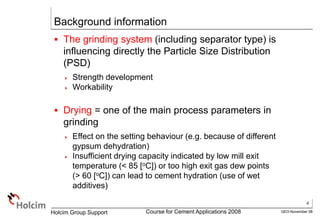4
GEO-November 08
Holcim Group Support Course for Cement Applications 2008
Background information
 The grinding system (including separator type) is
influencing directly the Particle Size Distribution
(PSD)
 Strength development
 Workability
 Drying = one of the main process parameters in
grinding
 Effect on the setting behaviour (e.g. because of different
gypsum dehydration)
 Insufficient drying capacity indicated by low mill exit
temperature (< 85 [oC]) or too high exit gas dew points
(> 60 [oC]) can lead to cement hydration (use of wet
additives)
 