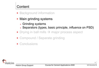 5
GEO-November 08
Holcim Group Support Course for Cement Applications 2008
Content
 Background information
 Main grinding systems
 Grinding systems
 Separators (types, basic principle, influence on PSD)
 Drying in ball mills  major process aspect
 Compound / Separate grinding
 Conclusions
 