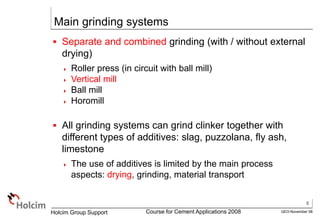 6
GEO-November 08
Holcim Group Support Course for Cement Applications 2008
Main grinding systems
 Separate and combined grinding (with / without external
drying)
 Roller press (in circuit with ball mill)
 Vertical mill
 Ball mill
 Horomill
 All grinding systems can grind clinker together with
different types of additives: slag, puzzolana, fly ash,
limestone
 The use of additives is limited by the main process
aspects: drying, grinding, material transport
 