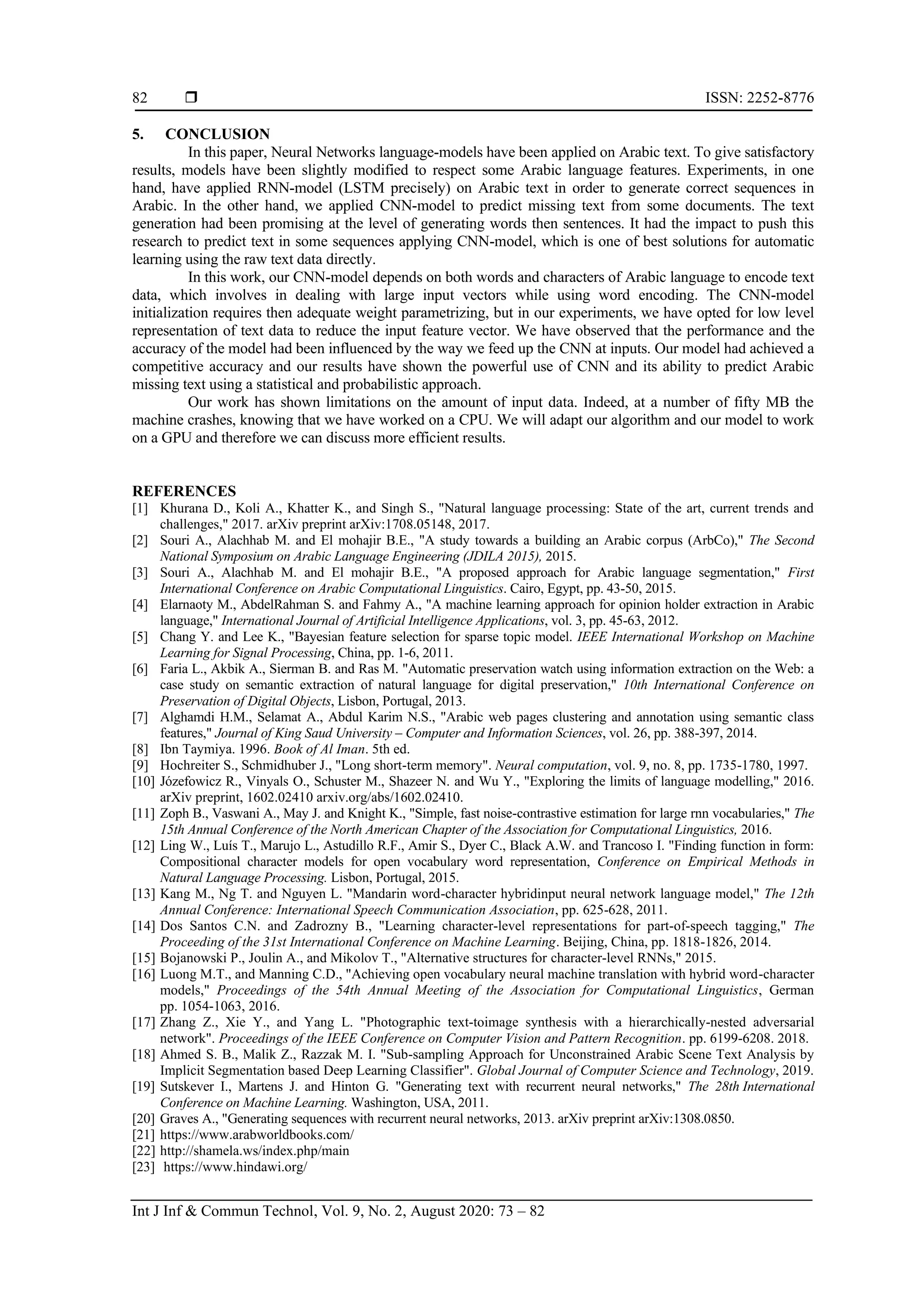  ISSN: 2252-8776
Int J Inf & Commun Technol, Vol. 9, No. 2, August 2020: 73 – 82
82
5. CONCLUSION
In this paper, Neural Networks language-models have been applied on Arabic text. To give satisfactory
results, models have been slightly modified to respect some Arabic language features. Experiments, in one
hand, have applied RNN-model (LSTM precisely) on Arabic text in order to generate correct sequences in
Arabic. In the other hand, we applied CNN-model to predict missing text from some documents. The text
generation had been promising at the level of generating words then sentences. It had the impact to push this
research to predict text in some sequences applying CNN-model, which is one of best solutions for automatic
learning using the raw text data directly.
In this work, our CNN-model depends on both words and characters of Arabic language to encode text
data, which involves in dealing with large input vectors while using word encoding. The CNN-model
initialization requires then adequate weight parametrizing, but in our experiments, we have opted for low level
representation of text data to reduce the input feature vector. We have observed that the performance and the
accuracy of the model had been influenced by the way we feed up the CNN at inputs. Our model had achieved a
competitive accuracy and our results have shown the powerful use of CNN and its ability to predict Arabic
missing text using a statistical and probabilistic approach.
Our work has shown limitations on the amount of input data. Indeed, at a number of fifty MB the
machine crashes, knowing that we have worked on a CPU. We will adapt our algorithm and our model to work
on a GPU and therefore we can discuss more efficient results.
REFERENCES
[1] Khurana D., Koli A., Khatter K., and Singh S., "Natural language processing: State of the art, current trends and
challenges," 2017. arXiv preprint arXiv:1708.05148, 2017.
[2] Souri A., Alachhab M. and El mohajir B.E., "A study towards a building an Arabic corpus (ArbCo)," The Second
National Symposium on Arabic Language Engineering (JDILA 2015), 2015.
[3] Souri A., Alachhab M. and El mohajir B.E., "A proposed approach for Arabic language segmentation," First
International Conference on Arabic Computational Linguistics. Cairo, Egypt, pp. 43-50, 2015.
[4] Elarnaoty M., AbdelRahman S. and Fahmy A., "A machine learning approach for opinion holder extraction in Arabic
language," International Journal of Artificial Intelligence Applications, vol. 3, pp. 45-63, 2012.
[5] Chang Y. and Lee K., "Bayesian feature selection for sparse topic model. IEEE International Workshop on Machine
Learning for Signal Processing, China, pp. 1-6, 2011.
[6] Faria L., Akbik A., Sierman B. and Ras M. "Automatic preservation watch using information extraction on the Web: a
case study on semantic extraction of natural language for digital preservation," 10th International Conference on
Preservation of Digital Objects, Lisbon, Portugal, 2013.
[7] Alghamdi H.M., Selamat A., Abdul Karim N.S., "Arabic web pages clustering and annotation using semantic class
features," Journal of King Saud University – Computer and Information Sciences, vol. 26, pp. 388-397, 2014.
[8] Ibn Taymiya. 1996. Book of Al Iman. 5th ed.
[9] Hochreiter S., Schmidhuber J., "Long short-term memory". Neural computation, vol. 9, no. 8, pp. 1735-1780, 1997.
[10] Józefowicz R., Vinyals O., Schuster M., Shazeer N. and Wu Y., "Exploring the limits of language modelling," 2016.
arXiv preprint, 1602.02410 arxiv.org/abs/1602.02410.
[11] Zoph B., Vaswani A., May J. and Knight K., "Simple, fast noise-contrastive estimation for large rnn vocabularies," The
15th Annual Conference of the North American Chapter of the Association for Computational Linguistics, 2016.
[12] Ling W., Luís T., Marujo L., Astudillo R.F., Amir S., Dyer C., Black A.W. and Trancoso I. "Finding function in form:
Compositional character models for open vocabulary word representation, Conference on Empirical Methods in
Natural Language Processing. Lisbon, Portugal, 2015.
[13] Kang M., Ng T. and Nguyen L. "Mandarin word-character hybridinput neural network language model," The 12th
Annual Conference: International Speech Communication Association, pp. 625-628, 2011.
[14] Dos Santos C.N. and Zadrozny B., "Learning character-level representations for part-of-speech tagging," The
Proceeding of the 31st International Conference on Machine Learning. Beijing, China, pp. 1818-1826, 2014.
[15] Bojanowski P., Joulin A., and Mikolov T., "Alternative structures for character-level RNNs," 2015.
[16] Luong M.T., and Manning C.D., "Achieving open vocabulary neural machine translation with hybrid word-character
models," Proceedings of the 54th Annual Meeting of the Association for Computational Linguistics, German
pp. 1054-1063, 2016.
[17] Zhang Z., Xie Y., and Yang L. "Photographic text-toimage synthesis with a hierarchically-nested adversarial
network". Proceedings of the IEEE Conference on Computer Vision and Pattern Recognition. pp. 6199-6208. 2018.
[18] Ahmed S. B., Malik Z., Razzak M. I. "Sub-sampling Approach for Unconstrained Arabic Scene Text Analysis by
Implicit Segmentation based Deep Learning Classifier". Global Journal of Computer Science and Technology, 2019.
[19] Sutskever I., Martens J. and Hinton G. "Generating text with recurrent neural networks," The 28th International
Conference on Machine Learning. Washington, USA, 2011.
[20] Graves A., "Generating sequences with recurrent neural networks, 2013. arXiv preprint arXiv:1308.0850.
[21] https://www.arabworldbooks.com/
[22] http://shamela.ws/index.php/main
[23] https://www.hindawi.org/
 