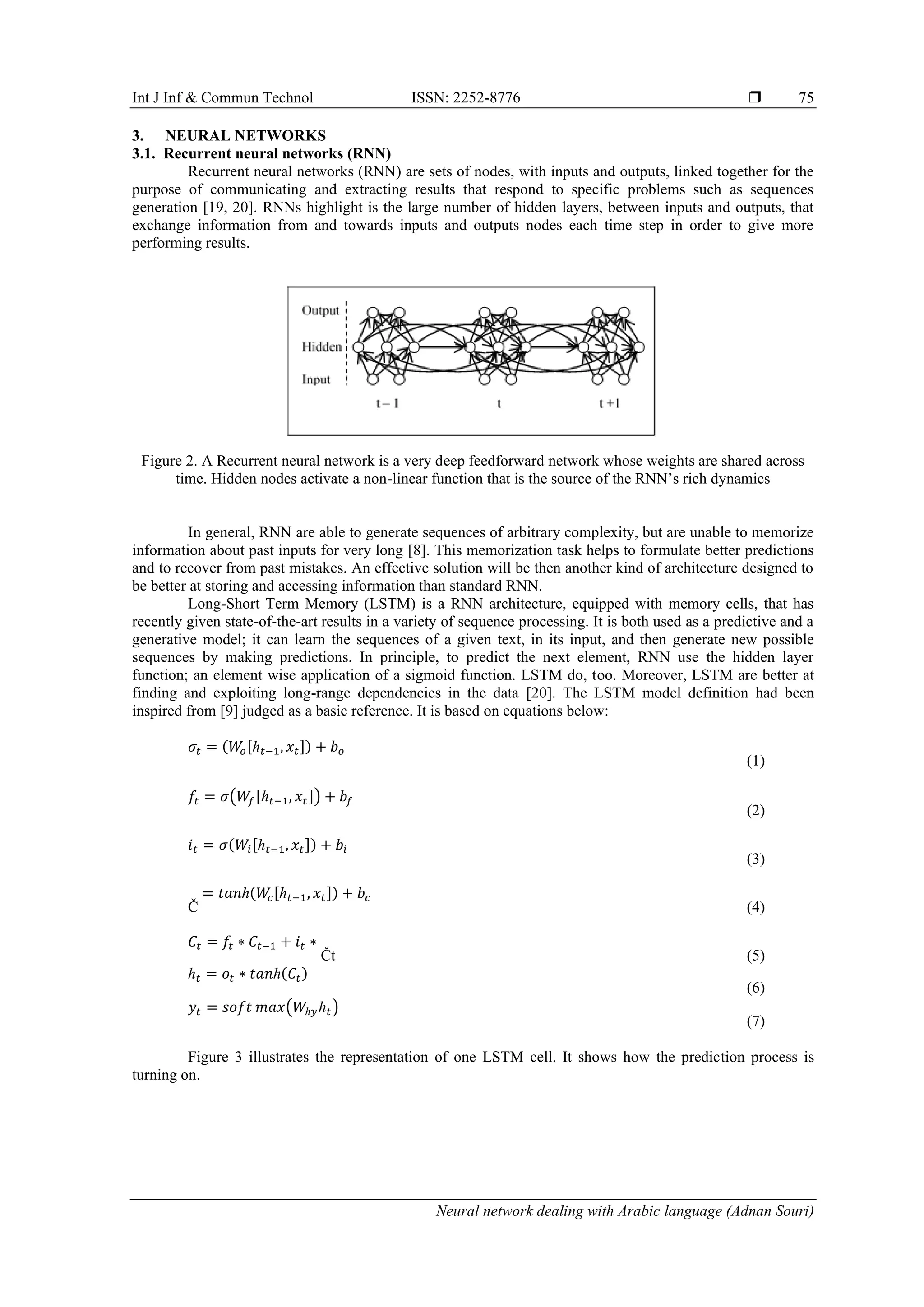 Int J Inf & Commun Technol ISSN: 2252-8776 
Neural network dealing with Arabic language (Adnan Souri)
75
3. NEURAL NETWORKS
3.1. Recurrent neural networks (RNN)
Recurrent neural networks (RNN) are sets of nodes, with inputs and outputs, linked together for the
purpose of communicating and extracting results that respond to specific problems such as sequences
generation [19, 20]. RNNs highlight is the large number of hidden layers, between inputs and outputs, that
exchange information from and towards inputs and outputs nodes each time step in order to give more
performing results.
Figure 2. A Recurrent neural network is a very deep feedforward network whose weights are shared across
time. Hidden nodes activate a non-linear function that is the source of the RNN’s rich dynamics
In general, RNN are able to generate sequences of arbitrary complexity, but are unable to memorize
information about past inputs for very long [8]. This memorization task helps to formulate better predictions
and to recover from past mistakes. An effective solution will be then another kind of architecture designed to
be better at storing and accessing information than standard RNN.
Long-Short Term Memory (LSTM) is a RNN architecture, equipped with memory cells, that has
recently given state-of-the-art results in a variety of sequence processing. It is both used as a predictive and a
generative model; it can learn the sequences of a given text, in its input, and then generate new possible
sequences by making predictions. In principle, to predict the next element, RNN use the hidden layer
function; an element wise application of a sigmoid function. LSTM do, too. Moreover, LSTM are better at
finding and exploiting long-range dependencies in the data [20]. The LSTM model definition had been
inspired from [9] judged as a basic reference. It is based on equations below:
𝜎𝑡 = (𝑊𝑜[ℎ 𝑡−1, 𝑥𝑡]) + 𝑏 𝑜
(1)
𝑓𝑡 = 𝜎(𝑊𝑓[ℎ 𝑡−1, 𝑥𝑡]) + 𝑏𝑓
(2)
𝑖𝑡 = 𝜎(𝑊𝑖[ℎ 𝑡−1, 𝑥𝑡]) + 𝑏𝑖
(3)
Č
= 𝑡𝑎𝑛ℎ(𝑊𝑐[ℎ 𝑡−1, 𝑥𝑡]) + 𝑏𝑐
(4)
𝐶𝑡 = 𝑓𝑡 ∗ 𝐶𝑡−1 + 𝑖𝑡 ∗
Čt (5)
ℎ 𝑡 = 𝑜𝑡 ∗ 𝑡𝑎𝑛ℎ(𝐶𝑡)
(6)
𝑦𝑡 = 𝑠𝑜𝑓𝑡 𝑚𝑎𝑥(𝑊ℎ𝑦ℎ 𝑡)
(7)
Figure 3 illustrates the representation of one LSTM cell. It shows how the prediction process is
turning on.
 