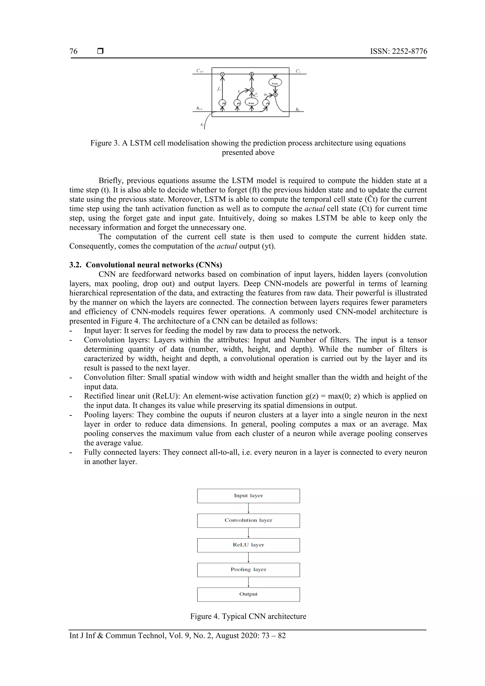  ISSN: 2252-8776
Int J Inf & Commun Technol, Vol. 9, No. 2, August 2020: 73 – 82
76
Figure 3. A LSTM cell modelisation showing the prediction process architecture using equations
presented above
Briefly, previous equations assume the LSTM model is required to compute the hidden state at a
time step (t). It is also able to decide whether to forget (ft) the previous hidden state and to update the current
state using the previous state. Moreover, LSTM is able to compute the temporal cell state (Čt) for the current
time step using the tanh activation function as well as to compute the actual cell state (Ct) for current time
step, using the forget gate and input gate. Intuitively, doing so makes LSTM be able to keep only the
necessary information and forget the unnecessary one.
The computation of the current cell state is then used to compute the current hidden state.
Consequently, comes the computation of the actual output (yt).
3.2. Convolutional neural networks (CNNs)
CNN are feedforward networks based on combination of input layers, hidden layers (convolution
layers, max pooling, drop out) and output layers. Deep CNN-models are powerful in terms of learning
hierarchical representation of the data, and extracting the features from raw data. Their powerful is illustrated
by the manner on which the layers are connected. The connection between layers requires fewer parameters
and efficiency of CNN-models requires fewer operations. A commonly used CNN-model architecture is
presented in Figure 4. The architecture of a CNN can be detailed as follows:
- Input layer: It serves for feeding the model by raw data to process the network.
- Convolution layers: Layers within the attributes: Input and Number of filters. The input is a tensor
determining quantity of data (number, width, height, and depth). While the number of filters is
caracterized by width, height and depth, a convolutional operation is carried out by the layer and its
result is passed to the next layer.
- Convolution filter: Small spatial window with width and height smaller than the width and height of the
input data.
- Rectified linear unit (ReLU): An element-wise activation function g(z) = max(0; z) which is applied on
the input data. It changes its value while preserving its spatial dimensions in output.
- Pooling layers: They combine the ouputs if neuron clusters at a layer into a single neuron in the next
layer in order to reduce data dimensions. In general, pooling computes a max or an average. Max
pooling conserves the maximum value from each cluster of a neuron while average pooling conserves
the average value.
- Fully connected layers: They connect all-to-all, i.e. every neuron in a layer is connected to every neuron
in another layer.
Figure 4. Typical CNN architecture
 