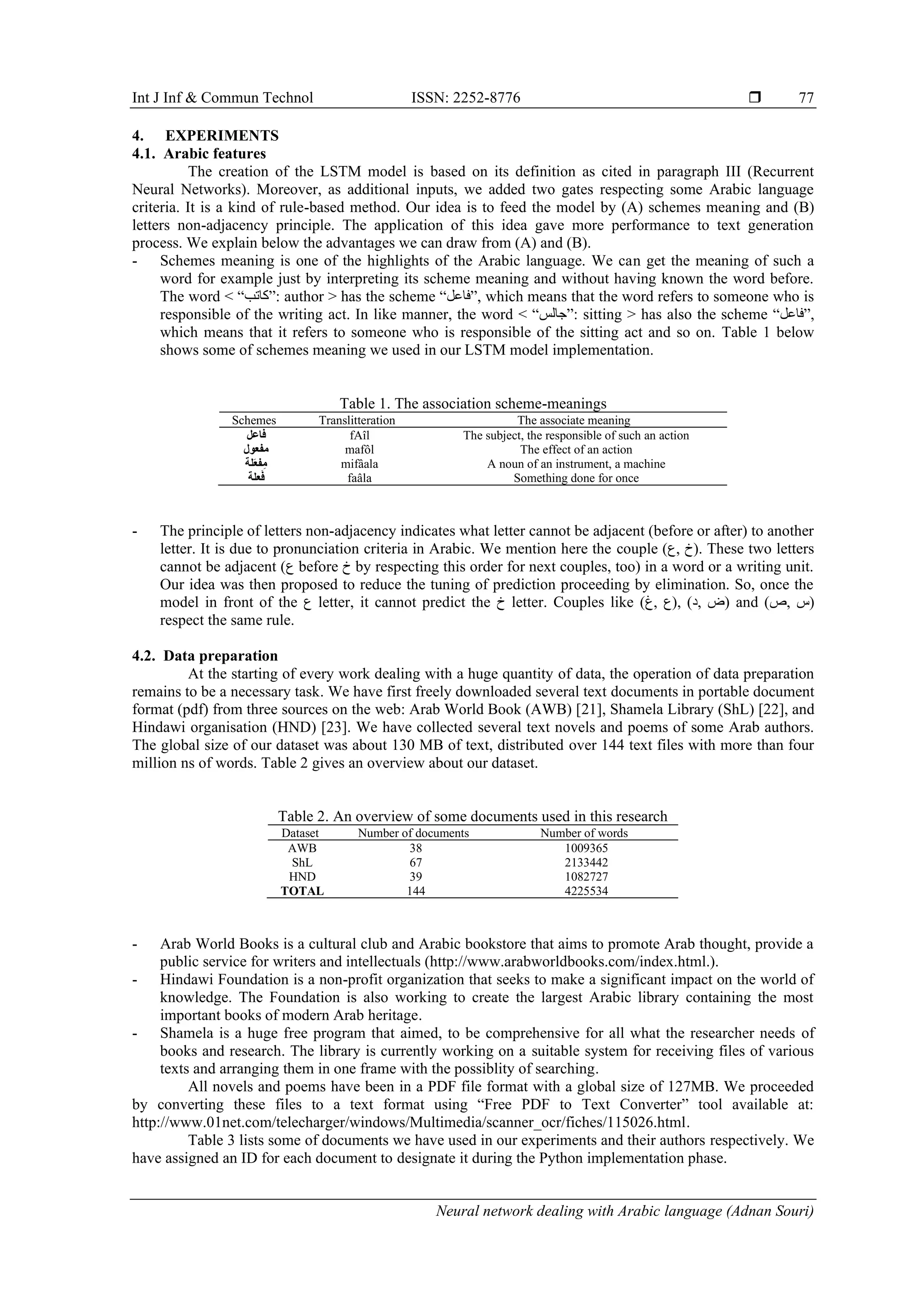 Int J Inf & Commun Technol ISSN: 2252-8776 
Neural network dealing with Arabic language (Adnan Souri)
77
4. EXPERIMENTS
4.1. Arabic features
The creation of the LSTM model is based on its definition as cited in paragraph III (Recurrent
Neural Networks). Moreover, as additional inputs, we added two gates respecting some Arabic language
criteria. It is a kind of rule-based method. Our idea is to feed the model by (A) schemes meaning and (B)
letters non-adjacency principle. The application of this idea gave more performance to text generation
process. We explain below the advantages we can draw from (A) and (B).
- Schemes meaning is one of the highlights of the Arabic language. We can get the meaning of such a
word for example just by interpreting its scheme meaning and without having known the word before.
The word < “‫:”كاتب‬ author > has the scheme “‫,”فاعل‬ which means that the word refers to someone who is
responsible of the writing act. In like manner, the word < “‫:”جالس‬ sitting > has also the scheme “‫,”فاعل‬
which means that it refers to someone who is responsible of the sitting act and so on. Table 1 below
shows some of schemes meaning we used in our LSTM model implementation.
Table 1. The association scheme-meanings
Schemes Translitteration The associate meaning
‫فاعل‬ fAîl The subject, the responsible of such an action
‫مفعول‬ mafôl The effect of an action
‫َلة‬‫ع‬‫ف‬ِ‫م‬ mifâala A noun of an instrument, a machine
‫علة‬َ‫ف‬ faâla Something done for once
- The principle of letters non-adjacency indicates what letter cannot be adjacent (before or after) to another
letter. It is due to pronunciation criteria in Arabic. We mention here the couple (‫,ع‬ ‫.)خ‬ These two letters
cannot be adjacent (‫ع‬ before ‫خ‬ by respecting this order for next couples, too) in a word or a writing unit.
Our idea was then proposed to reduce the tuning of prediction proceeding by elimination. So, once the
model in front of the ‫ع‬ letter, it cannot predict the ‫خ‬ letter. Couples like (‫,غ‬ ‫,)ع‬ (‫,د‬ ‫)ض‬ and (‫,ص‬ ‫)س‬
respect the same rule.
4.2. Data preparation
At the starting of every work dealing with a huge quantity of data, the operation of data preparation
remains to be a necessary task. We have first freely downloaded several text documents in portable document
format (pdf) from three sources on the web: Arab World Book (AWB) [21], Shamela Library (ShL) [22], and
Hindawi organisation (HND) [23]. We have collected several text novels and poems of some Arab authors.
The global size of our dataset was about 130 MB of text, distributed over 144 text files with more than four
million ns of words. Table 2 gives an overview about our dataset.
Table 2. An overview of some documents used in this research
Dataset Number of documents Number of words
AWB 38 1009365
ShL 67 2133442
HND 39 1082727
TOTAL 144 4225534
- Arab World Books is a cultural club and Arabic bookstore that aims to promote Arab thought, provide a
public service for writers and intellectuals (http://www.arabworldbooks.com/index.html.).
- Hindawi Foundation is a non-profit organization that seeks to make a significant impact on the world of
knowledge. The Foundation is also working to create the largest Arabic library containing the most
important books of modern Arab heritage.
- Shamela is a huge free program that aimed, to be comprehensive for all what the researcher needs of
books and research. The library is currently working on a suitable system for receiving files of various
texts and arranging them in one frame with the possiblity of searching.
All novels and poems have been in a PDF file format with a global size of 127MB. We proceeded
by converting these files to a text format using “Free PDF to Text Converter” tool available at:
http://www.01net.com/telecharger/windows/Multimedia/scanner_ocr/fiches/115026.html.
Table 3 lists some of documents we have used in our experiments and their authors respectively. We
have assigned an ID for each document to designate it during the Python implementation phase.
 