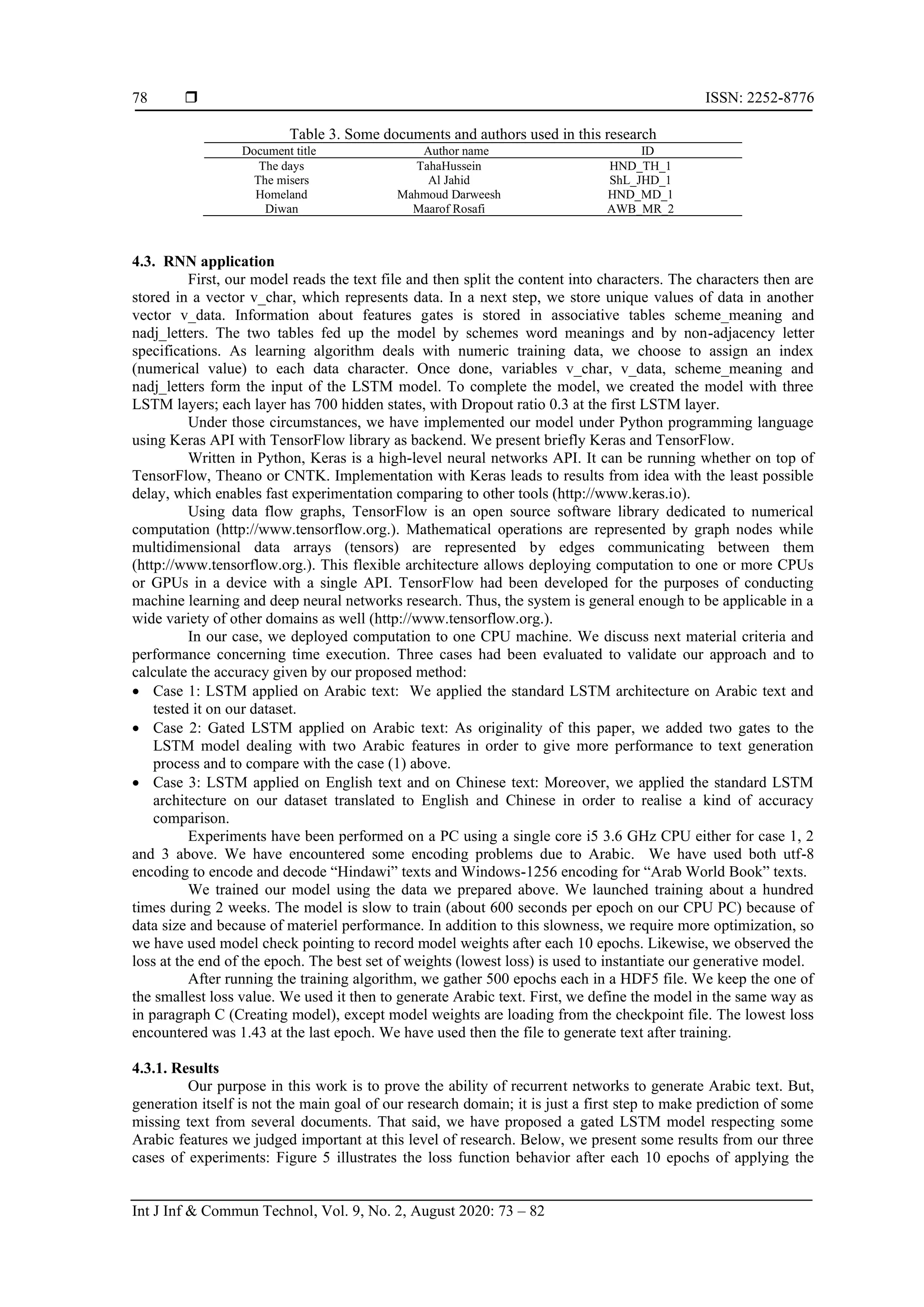  ISSN: 2252-8776
Int J Inf & Commun Technol, Vol. 9, No. 2, August 2020: 73 – 82
78
Table 3. Some documents and authors used in this research
Document title Author name ID
The days TahaHussein HND_TH_1
The misers Al Jahid ShL_JHD_1
Homeland Mahmoud Darweesh HND_MD_1
Diwan Maarof Rosafi AWB_MR_2
4.3. RNN application
First, our model reads the text file and then split the content into characters. The characters then are
stored in a vector v_char, which represents data. In a next step, we store unique values of data in another
vector v_data. Information about features gates is stored in associative tables scheme_meaning and
nadj_letters. The two tables fed up the model by schemes word meanings and by non-adjacency letter
specifications. As learning algorithm deals with numeric training data, we choose to assign an index
(numerical value) to each data character. Once done, variables v_char, v_data, scheme_meaning and
nadj_letters form the input of the LSTM model. To complete the model, we created the model with three
LSTM layers; each layer has 700 hidden states, with Dropout ratio 0.3 at the first LSTM layer.
Under those circumstances, we have implemented our model under Python programming language
using Keras API with TensorFlow library as backend. We present briefly Keras and TensorFlow.
Written in Python, Keras is a high-level neural networks API. It can be running whether on top of
TensorFlow, Theano or CNTK. Implementation with Keras leads to results from idea with the least possible
delay, which enables fast experimentation comparing to other tools (http://www.keras.io).
Using data flow graphs, TensorFlow is an open source software library dedicated to numerical
computation (http://www.tensorflow.org.). Mathematical operations are represented by graph nodes while
multidimensional data arrays (tensors) are represented by edges communicating between them
(http://www.tensorflow.org.). This flexible architecture allows deploying computation to one or more CPUs
or GPUs in a device with a single API. TensorFlow had been developed for the purposes of conducting
machine learning and deep neural networks research. Thus, the system is general enough to be applicable in a
wide variety of other domains as well (http://www.tensorflow.org.).
In our case, we deployed computation to one CPU machine. We discuss next material criteria and
performance concerning time execution. Three cases had been evaluated to validate our approach and to
calculate the accuracy given by our proposed method:
• Case 1: LSTM applied on Arabic text: We applied the standard LSTM architecture on Arabic text and
tested it on our dataset.
• Case 2: Gated LSTM applied on Arabic text: As originality of this paper, we added two gates to the
LSTM model dealing with two Arabic features in order to give more performance to text generation
process and to compare with the case (1) above.
• Case 3: LSTM applied on English text and on Chinese text: Moreover, we applied the standard LSTM
architecture on our dataset translated to English and Chinese in order to realise a kind of accuracy
comparison.
Experiments have been performed on a PC using a single core i5 3.6 GHz CPU either for case 1, 2
and 3 above. We have encountered some encoding problems due to Arabic. We have used both utf-8
encoding to encode and decode “Hindawi” texts and Windows-1256 encoding for “Arab World Book” texts.
We trained our model using the data we prepared above. We launched training about a hundred
times during 2 weeks. The model is slow to train (about 600 seconds per epoch on our CPU PC) because of
data size and because of materiel performance. In addition to this slowness, we require more optimization, so
we have used model check pointing to record model weights after each 10 epochs. Likewise, we observed the
loss at the end of the epoch. The best set of weights (lowest loss) is used to instantiate our generative model.
After running the training algorithm, we gather 500 epochs each in a HDF5 file. We keep the one of
the smallest loss value. We used it then to generate Arabic text. First, we define the model in the same way as
in paragraph C (Creating model), except model weights are loading from the checkpoint file. The lowest loss
encountered was 1.43 at the last epoch. We have used then the file to generate text after training.
4.3.1. Results
Our purpose in this work is to prove the ability of recurrent networks to generate Arabic text. But,
generation itself is not the main goal of our research domain; it is just a first step to make prediction of some
missing text from several documents. That said, we have proposed a gated LSTM model respecting some
Arabic features we judged important at this level of research. Below, we present some results from our three
cases of experiments: Figure 5 illustrates the loss function behavior after each 10 epochs of applying the
 