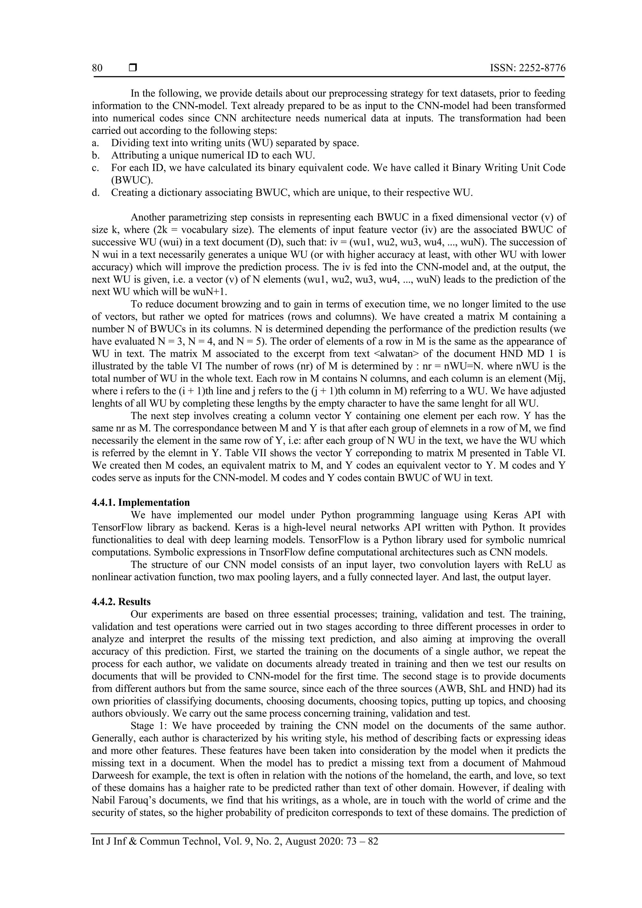  ISSN: 2252-8776
Int J Inf & Commun Technol, Vol. 9, No. 2, August 2020: 73 – 82
80
In the following, we provide details about our preprocessing strategy for text datasets, prior to feeding
information to the CNN-model. Text already prepared to be as input to the CNN-model had been transformed
into numerical codes since CNN architecture needs numerical data at inputs. The transformation had been
carried out according to the following steps:
a. Dividing text into writing units (WU) separated by space.
b. Attributing a unique numerical ID to each WU.
c. For each ID, we have calculated its binary equivalent code. We have called it Binary Writing Unit Code
(BWUC).
d. Creating a dictionary associating BWUC, which are unique, to their respective WU.
Another parametrizing step consists in representing each BWUC in a fixed dimensional vector (v) of
size k, where (2k = vocabulary size). The elements of input feature vector (iv) are the associated BWUC of
successive WU (wui) in a text document (D), such that: iv = (wu1, wu2, wu3, wu4, ..., wuN). The succession of
N wui in a text necessarily generates a unique WU (or with higher accuracy at least, with other WU with lower
accuracy) which will improve the prediction process. The iv is fed into the CNN-model and, at the output, the
next WU is given, i.e. a vector (v) of N elements (wu1, wu2, wu3, wu4, ..., wuN) leads to the prediction of the
next WU which will be wuN+1.
To reduce document browzing and to gain in terms of execution time, we no longer limited to the use
of vectors, but rather we opted for matrices (rows and columns). We have created a matrix M containing a
number N of BWUCs in its columns. N is determined depending the performance of the prediction results (we
have evaluated N = 3, N = 4, and N = 5). The order of elements of a row in M is the same as the appearance of
WU in text. The matrix M associated to the excerpt from text <alwatan> of the document HND MD 1 is
illustrated by the table VI The number of rows (nr) of M is determined by : nr = nWU=N. where nWU is the
total number of WU in the whole text. Each row in M contains N columns, and each column is an element (Mij,
where i refers to the (i + 1)th line and j refers to the (j + 1)th column in M) referring to a WU. We have adjusted
lenghts of all WU by completing these lengths by the empty character to have the same lenght for all WU.
The next step involves creating a column vector Y containing one element per each row. Y has the
same nr as M. The correspondance between M and Y is that after each group of elemnets in a row of M, we find
necessarily the element in the same row of Y, i.e: after each group of N WU in the text, we have the WU which
is referred by the elemnt in Y. Table VII shows the vector Y correponding to matrix M presented in Table VI.
We created then M codes, an equivalent matrix to M, and Y codes an equivalent vector to Y. M codes and Y
codes serve as inputs for the CNN-model. M codes and Y codes contain BWUC of WU in text.
4.4.1. Implementation
We have implemented our model under Python programming language using Keras API with
TensorFlow library as backend. Keras is a high-level neural networks API written with Python. It provides
functionalities to deal with deep learning models. TensorFlow is a Python library used for symbolic numrical
computations. Symbolic expressions in TnsorFlow define computational architectures such as CNN models.
The structure of our CNN model consists of an input layer, two convolution layers with ReLU as
nonlinear activation function, two max pooling layers, and a fully connected layer. And last, the output layer.
4.4.2. Results
Our experiments are based on three essential processes; training, validation and test. The training,
validation and test operations were carried out in two stages according to three different processes in order to
analyze and interpret the results of the missing text prediction, and also aiming at improving the overall
accuracy of this prediction. First, we started the training on the documents of a single author, we repeat the
process for each author, we validate on documents already treated in training and then we test our results on
documents that will be provided to CNN-model for the first time. The second stage is to provide documents
from different authors but from the same source, since each of the three sources (AWB, ShL and HND) had its
own priorities of classifying documents, choosing documents, choosing topics, putting up topics, and choosing
authors obviously. We carry out the same process concerning training, validation and test.
Stage 1: We have proceeded by training the CNN model on the documents of the same author.
Generally, each author is characterized by his writing style, his method of describing facts or expressing ideas
and more other features. These features have been taken into consideration by the model when it predicts the
missing text in a document. When the model has to predict a missing text from a document of Mahmoud
Darweesh for example, the text is often in relation with the notions of the homeland, the earth, and love, so text
of these domains has a haigher rate to be predicted rather than text of other domain. However, if dealing with
Nabil Farouq’s documents, we find that his writings, as a whole, are in touch with the world of crime and the
security of states, so the higher probability of prediciton corresponds to text of these domains. The prediction of
 