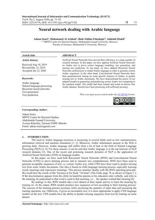 International Journal of Informatics and Communication Technology (IJ-ICT)
Vol.9, No.2, August 2020, pp. 73~82
ISSN: 2252-8776, DOI: 10.11591/ijict.v9i2.pp73-82  73
Journal homepage: http://ijict.iaescore.com
Neural network dealing with Arabic language
Adnan Souri1
, Mohammed Al Achhab2
, Badr Eddine Elmohajir3
, Abdelali Zbakh4
1,2,3
MPNT Center for Doctoral Studies, Abdelmalek Essaadi University, Morocco
4
Faculty of Sciences, Mohammed V University, Morocco
Article Info ABSTRACT
Article history:
Received Aug 14, 2019
Revised Dec 12, 2019
Accepted Jan 12, 2020
Artificial Neural Networks have proved their efficiency in a large number of
research domains. In this paper, we have applied Artificial Neural Networks
on Arabic text to prove correct language modeling, text generation, and
missing text prediction. In one hand, we have adapted Recurrent Neural
Networks architectures to model Arabic language in order to generate correct
Arabic sequences. In the other hand, Convolutional Neural Networks have
been parameterized, basing on some specific features of Arabic, to predict
missing text in Arabic documents. We have demonstrated the power of our
adapted models in generating and predicting correct Arabic text comparing to
the standard model. The model had been trained and tested on known free
Arabic datasets. Results have been promising with sufficient accuracy.
Keywords:
Arabic language
Natural language processing
Recurrent neural networks
Text generation
Text prediction This is an open access article under the CC BY-SA license.
Corresponding Author:
Adnan Souri,
MPNT Center for Doctoral Studies,
Abdelmalek Essaadi University,
Avenue Khenifra, Tétouan 93000, Maroko.
Email: adnan.souri@gmail.com
1. INTRODUCTION
The need to Arabic language resources is increasing in several fields such as text summarization,
information retrieval and machine translation [1, 2]. Moreover, Arabic information amount in the Web is
growing daily. However, Arabic language still suffers from a lot of lack in the field of Natural Language
Processing (NLP) [3, 4]. For these reasons, it can be said that Arabic language is in the top interests of NLP
research domains [1]. One of the recent and promising research domains of NLP is the application of
Artificial Neural Networks (ANN) on language models.
In this paper, we have used both Reccurrent Neural Networks (RNN) and Convolutional Neural
Networks (CNN) to prove learning process and to measure text comprehension. RNN have been used to
generate acceptable sequences of text, i.e: correct Arabic text, while CNN have been used to predict missing
text from some Arabic documents. Our idea is based on child language learning process, especially learning
words meanings and expression meanings. This process matches ideally with the RNN operating principle.
We recall here the words of Ibn Taymiya in his book “Al Iman” (The Faith, page 76 as shown in Figure 1.):
If the discrimination appears from the child, he heard his parents or his educators utter verbally, and refer to
the meaning, he understand so that word is used in that meaning, i.e. : the speaker wanted that meaning [8].
By analogy to this, RNN models take a text dataset at their inputs and try to learn the meaning by
training on. At the output, RNN models produce new sequences of text according to their learning process.
The success of the learning process increases while increasing the quantity of input data and increasing the
training operation, too. Otherwise, if given an incomplete text, it is more appropriate to apply CNN language
models on the text. CNN models have the ability to predict missing sequences from text by training on some
dataset.
 