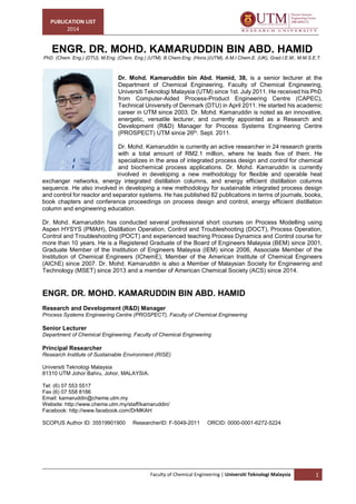 PUBLICATION LIST
2014
Faculty of Chemical Engineering | Universiti Teknologi Malaysia 1
ENGR. DR. MOHD. KAMARUDDIN BIN ABD. HAMID
PhD. (Chem. Eng.) (DTU), M.Eng. (Chem. Eng.) (UTM), B.Chem.Eng. (Hons.)(UTM), A.M.I.Chem.E. (UK), Grad.I.E.M., M.M.S.E.T.
Dr. Mohd. Kamaruddin bin Abd. Hamid, 38, is a senior lecturer at the
Department of Chemical Engineering, Faculty of Chemical Engineering,
Universiti Teknologi Malaysia (UTM) since 1st. July 2011. He received his PhD
from Computer-Aided Process-Product Engineering Centre (CAPEC),
Technical University of Denmark (DTU) in April 2011. He started his academic
career in UTM since 2003. Dr. Mohd. Kamaruddin is noted as an innovative,
energetic, versatile lecturer, and currently appointed as a Research and
Development (R&D) Manager for Process Systems Engineering Centre
(PROSPECT) UTM since 26th. Sept. 2011.
Dr. Mohd. Kamaruddin is currently an active researcher in 24 research grants
with a total amount of RM2.1 million, where he leads five of them. He
specializes in the area of integrated process design and control for chemical
and biochemical process applications. Dr. Mohd. Kamaruddin is currently
involved in developing a new methodology for flexible and operable heat
exchanger networks, energy integrated distillation columns, and energy efficient distillation columns
sequence. He also involved in developing a new methodology for sustainable integrated process design
and control for reactor and separator systems. He has published 82 publications in terms of journals, books,
book chapters and conference proceedings on process design and control, energy efficient distillation
column and engineering education.
Dr. Mohd. Kamaruddin has conducted several professional short courses on Process Modelling using
Aspen HYSYS (PMAH), Distillation Operation, Control and Troubleshooting (DOCT), Process Operation,
Control and Troubleshooting (POCT) and experienced teaching Process Dynamics and Control course for
more than 10 years. He is a Registered Graduate of the Board of Engineers Malaysia (BEM) since 2001,
Graduate Member of the Institution of Engineers Malaysia (IEM) since 2006, Associate Member of the
Institution of Chemical Engineers (IChemE), Member of the American Institute of Chemical Engineers
(AIChE) since 2007. Dr. Mohd. Kamaruddin is also a Member of Malaysian Society for Engineering and
Technology (MSET) since 2013 and a member of American Chemical Society (ACS) since 2014.
ENGR. DR. MOHD. KAMARUDDIN BIN ABD. HAMID
Research and Development (R&D) Manager
Process Systems Engineering Centre (PROSPECT), Faculty of Chemical Engineering
Senior Lecturer
Department of Chemical Engineering, Faculty of Chemical Engineering
Principal Researcher
Research Institute of Sustainable Environment (RISE)
Universiti Teknologi Malaysia
81310 UTM Johor Bahru, Johor, MALAYSIA.
Tel: (6) 07 553 5517
Fax (6) 07 558 8166
Email: kamaruddin@cheme.utm.my
Website: http://www.cheme.utm.my/staff/kamaruddin/
Facebook: http://www.facebook.com/DrMKAH
SCOPUS Author ID: 35519901900 ResearcherID: F-5049-2011 ORCID: 0000-0001-6272-5224
 
