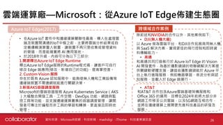 • 在Azure IoT 套件中和邊緣運算關聯性最高，導入在處理雲
端及裝置間溝通的IoT中樞之前，主要將雲端分析結果或自
定義邏輯演算置入裝置，讓裝置不再只是收集或管理資料
的管道，而是能確實將 AI 應用落地。
• 於2018年升級，內容可分為以下三部分:
1.開源釋出Azure IoT Edge Runtime
釋出Azure IoT Edge服務的Runtime程式碼，讓客戶可自行
修改 Edge 端應用(修改、新增自己的功能)，提高掌控度。
2. Custom Vision 服務
存在於既有 Azure 認知服務中，能夠使無人機和工業設備等
邊緣端裝置不需連網就能進行關鍵決策。
3.新版AKS容器調度服務
Microsoft的雲端容器服務 Azure Kubernetes Service（AKS
）大幅整合開發工具、工作空間、DevOps 功能、網路與監
控工具等功能，並支援邊緣運算叢集的容器調度管理，讓開
發者可專注於編程而非工具的學習和轉換，更直接且即時地
管理。
雲端運算廠—Microsoft：從Azure IoT Edge佈建生態圈
26資料來源：Microsoft官網、科技新報、mashdigi、iThome、科技產業資訊室
Azure IoT Edge(2017)
除前述和NVIDIA的合作以外，其他案例如下:
• DJI(無人機大廠)
以 Azure 做為雲端平台，和DJI合作拓展商用無人機
與 SaaS 解決方案，實現更佳的飛行控制和即時資
料傳輸能力。
• 高通
和高通共同打造執行於 Azure IoT Edge 的 Vision
AI 開發套件，為基於攝影鏡頭的物聯網解決方案提
供關鍵軟硬體支援，讓這些攝影鏡頭能於 Azure 平
台上執行進階服務，例如機器學習、串流分析與認
知服務，並載入於 Edge 端運行。
跨領域合作案例
和AT&T 合作包含Azure雲端基礎架構服務和
Office 365 的運用，目標在2024年前將大部分非
網路工作移至公共雲端，以及5G網路互相合作，
並將在邊緣運算上展開更先進科技產品的研發及
服務。
• AT&T
 