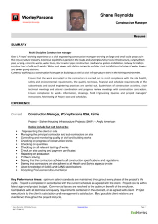 Shane Reynolds
Construction Manager
Résumé
shane Reynolds - CV Worley Parsons Corporate Base Page 1
Rev 9 (7-Nov-14)
SUMMARY
Multi Discipline Construction manager
Over 17 years’ working experience as a civil engineering construction manager working on large and small scale projects in
the infrastructure industry. Extensive experience gained in the roads and underground services infrastructure, ranging from
pipe jacking, concrete works, water lines, storm water pipe construction road works, gabion installation, railway formation
construction to bulk earth works. Water and sewer reticulation networks and electrical installations inclusive of water towers
and sewer pump stations.
Currently working as a construction Manager on buildings as well as civil infrastructure work in the Mining environment
Ensure that the work entrusted to the contractors is carried out in strict compliance with the site health,
safety and environmental requirements, the quality, technical, financial and schedule requirements of the
subcontracts and sound engineering practices are carried out. Supervision of construction activities, chair
technical meetings and attend coordination and progress review meetings with construction contractors.
Ensure compliance to works information, drawings, field Engineering Queries and project managers’
instructions. Monitoring of Project cost and schedules.
EXPERIENCE
Current Construction Manager, WorleyParsons RSA, Kathu
Project – Sishen Housing Infrastructure Projects (SHIP) – Anglo American
Duties include but not limited to:
• Representing the client on site
• Managing the principal contractor and sub-contractors on site
• Controlling and monitoring quality of civil and building works
• Checking on progress of construction works
• Checking on quantities
• Checking on all relevant testing of works
• Check on site costing and payment certificates
• Reporting on production
• Problem solving
• Seeing that the contractors adhere to all construction specifications and regulations
• Seeing that contractors on site adhere to all Health and Safety aspects on site
• Good knowledge of SABS and SANS specifications
• Compiling Procurement documentation
Key Performance Areas: optimum safety standards are maintained throughout every phase of the project’s life
cycle. Project is completed in accordance with the current schedule as agreed with the client. Project cost is within
latest approved project budget. Commercial issues are resolved to the optimum benefit of the employer.
Compliance with all technical and quality requirements contained in the contract, or as agreed with client. Project
execution is to the client’s satisfaction and management’s satisfaction. Best possible client relations are
maintained throughout the project lifecycle.
 
