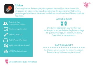 LES SMOOTHIES DU CUBE - FÉVRIER 2015
L’AVIS DU CUBE !
CAP’ OU PAS CAP’ !
Union
Cette application de retouche photo permet de combiner deux visuels afin
de pouvoir en créer un nouveau. Expérimentez des associations inhabituelles,
personnages hybrides ou situations surréalistes en utilisant les différents outils de
la palette.
Une bonne application pour s’initier aux
techniques et au vocabulaire du photomontage
tel que le détourage, les calques, les plans,
l’opacité et la transparence...
Le chasson est un animal mi-chat, mi-poisson.
Invente-le sur Union et envoie-le nous!
#photomontage #création
Editeur : Pixite LLC
iPad | iPhone | iPod Touch
1,99€ | Pas d’achat in-app
anglais (mais très peu de texte)
À partir de 8 ans
(à faire avec les parents)
 