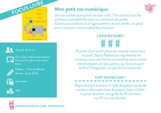 LES SMOOTHIES DU CUBE - FÉVRIER 2015
L’AVIS DU CUBE !
CAP’ OU PAS CAP’ !
Mon petit zoo numérique
Un zoo numérique qu’est-ce que c’est ? Un zoo où tous les
animaux sont dessinés avec un minimum de pixels.
Grâce aux couleurs et à l’agencement de ces carrés, on peut
ainsi s’amuser à reconnaître les animaux.
A partir d’un motif phare du monde numérique
- le pixel, Norio Nakamura représente les
animaux sous une forme minimaliste dans ce bel
album adapté aux plus petits, qui laisse la part
belle à l’imaginaire, au jeu et à la créativité.
Reproduis les animaux à l’aide de petits carrés de
couleurs découpés dans du papier (pour t’aider,
tu peux dessiner une grille de 10 carreaux
sur 10 sur une feuille).
#livre #jeu #devinette #pixels
#carrés #couleurs #animaux
#zoo
Editeur : Rue du Monde
Année : Août 2014
15€
sans texte
À partir de 4 ans
FOCUS LIVRE
 