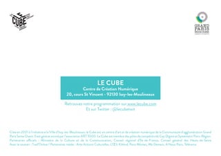 LE CUBE
Centre de Création Numérique
20, cours St Vincent - 92130 Issy-les-Moulineaux
Crée en 2001 à l’initiative e la Ville d’Issy-les-Moulineaux, le Cube est un centre d’art et de création numérique de la Communauté d’agglomération Grand
Paris Seine Ouest. Il est géré et animé par l’association ART 3000. Le Cube est membre des pôles de compétitivité Cap Digital et Systematic Paris-Région.
Partenaires officiels : Ministère de la Culture et de la Communication, Conseil régional d’Ile-de-France, Conseil général des Hauts-de-Seine
Avec le soutien : Trad’Online / Partenaires média : Arte Actions Culturelles, L’Œil, Kiblind, Paris Mômes, We Demain, A Nous Paris, Télérama
Retrouvez notre programmation sur www.lecube.com
Et sur Twitter : @lecubetwit
 