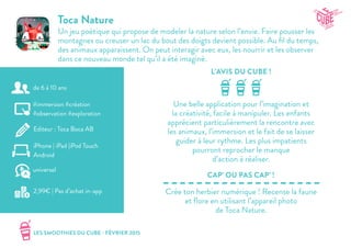 LES SMOOTHIES DU CUBE - FÉVRIER 2015
L’AVIS DU CUBE !
CAP’ OU PAS CAP’ !
Toca Nature
Un jeu poétique qui propose de modeler la nature selon l’envie. Faire pousser les
montagnes ou creuser un lac du bout des doigts devient possible. Au fil du temps,
des animaux apparaissent. On peut interagir avec eux, les nourrir et les observer
dans ce nouveau monde tel qu’il a été imaginé.
Une belle application pour l’imagination et
la créativité, facile à manipuler. Les enfants
apprécient particulièrement la rencontre avec
les animaux, l’immersion et le fait de se laisser
guider à leur rythme. Les plus impatients
pourront reprocher le manque
d’action à réaliser.
Crée ton herbier numérique ! Recense la faune
et flore en utilisant l’appareil photo
de Toca Nature.
#immersion #création
#observation #exploration
Editeur : Toca Boca AB
iPhone | iPad |iPod Touch
Android
2,99€ | Pas d’achat in-app
universel
de 6 à 10 ans
 