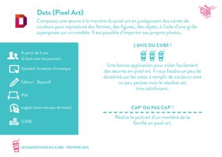 LES SMOOTHIES DU CUBE - FÉVRIER 2015
L’AVIS DU CUBE !
CAP’ OU PAS CAP’ !
Dots (Pixel Art)
Composez une œuvre à la manière du pixel art en juxtaposant des carrés de
couleurs pour reproduire des formes, des figures, des objets, à l’aide d’une grille
superposée sur un modèle. Il est possible d’importer ses propres photos.
Une bonne application pour créer facilement
des œuvres en pixel art. Il vous faudra un peu de
dextérité car les cases à remplir de couleurs sont
un peu petites mais le résultat est
très satisfaisant.
Réalise le portrait d’un membre de ta
famille en pixel art.
#pixelart #création #mosaïque
Editeur : Beyondf
iPad
0,99€
anglais (mais très peu de texte)
À partir de 6 ans
(à faire avec les parents)
 