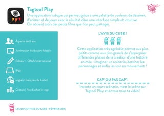 LES SMOOTHIES DU CUBE - FÉVRIER 2015
L’AVIS DU CUBE !
CAP’ OU PAS CAP’ !
Tagtool Play
Une application ludique qui permet grâce à une palette de couleurs de dessiner,
d’animer et de jouer avec le résultat dans une interface simple et intuitive.
On obtient alors des petits films que l’on peut partager.
Cette application très agréable permet aux plus
petits comme aux plus grands de s’approprier
différentes phases de la création d’une histoire
animée : imaginer un scénario, dessiner les
personnages et enfin les voir en mouvement !
Invente un court scénario, mets le scène sur
Tagtool Play et envoie nous ta vidéo!
#animation #création #dessin
Editeur : OMA International
iPad
Gratuit | Pas d’achat in-app
anglais (mais peu de texte)
À partir de 6 ans
 