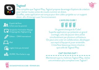 LES SMOOTHIES DU CUBE - FÉVRIER 2015
L’AVIS DU CUBE !
CAP’ OU PAS CAP’ !
Tagtool
Plus complète que Tagtool Play, Tagtool propose davantage d’options de création
pour réaliser toutes sortes de visuels à animer en direct.
En effet, cette application est conçue pour être vidéo-projetée sur un support
choisi afin d’interagir avec l’environnement.
Un grand classique du Cube!
Superbe application qui présente un grand
avantage, celui de pouvoir être utilisé
simultanément par plusieurs utilisateurs.
On peut ainsi créer en collaboration, développer
son esprit d’équipe et jouer ensemble.
L’interface beaucoup moins intuitive
que celle de Tagtool Play.
Maintenant que tu maîtrises Tagtool Play, réalise
une animation plus complexe avec Tagtool !
#projection #animation #équipe
#mappingvideo #lightpainting
Editeur : OMA International
iPad
29,99€ | Pas d’achat in-app
anglais (mais peu de texte)
À partir de 8 ans
(à faire avec les parents)
 