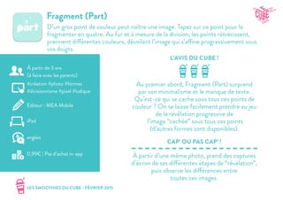 LES SMOOTHIES DU CUBE - FÉVRIER 2015
L’AVIS DU CUBE !
CAP’ OU PAS CAP’ !
Fragment (Part)
D’un gros point de couleur peut naître une image. Tapez sur ce point pour le
fragmenter en quatre. Au fur et à mesure de la division, les points rétrécissent,
prennent différentes couleurs, dévoilant l’image qui s’affine progressivement sous
vos doigts.
Au premier abord, Fragment (Part) surprend
par son minimalisme et le manque de texte.
Qu’est-ce qui se cache sous tous ces points de
couleur ? On se laisse facilement prendre au jeu
de la révélation progressive de
l’image “cachée” sous tous ces points
(d’autres formes sont disponibles).
À partir d’une même photo, prend des captures
d’écran de ses différentes étapes de “révélation”,
puis observe les différences entre
toutes ces images.
#création #photo #formes
#divisionnisme #pixel #ludique
Editeur : MEA Mobile
iPad
0,99€ | Pas d’achat in-app
anglais
À partir de 3 ans
(à faire avec les parents)
 