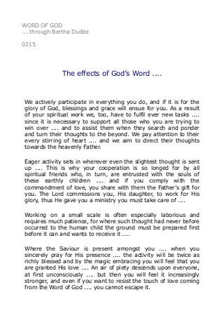 WORD OF GOD
... through Bertha Dudde
0215
The effects of God’s Word ....
We actively participate in everything you do, and if it is for the
glory of God, blessings and grace will ensue for you. As a result
of your spiritual work we, too, have to fulfil ever new tasks ....
since it is necessary to support all those who you are trying to
win over .... and to assist them when they search and ponder
and turn their thoughts to the beyond. We pay attention to their
every stirring of heart .... and we aim to direct their thoughts
towards the heavenly Father.
Eager activity sets in wherever even the slightest thought is sent
up .... This is why your cooperation is so longed for by all
spiritual friends who, in turn, are entrusted with the souls of
these earthly children .... and if you comply with the
commandment of love, you share with them the Father’s gift for
you. The Lord commissions you, His daughter, to work for His
glory, thus He gave you a ministry you must take care of ....
Working on a small scale is often especially laborious and
requires much patience, for where such thought had never before
occurred to the human child the ground must be prepared first
before it can and wants to receive it ....
Where the Saviour is present amongst you .... when you
sincerely pray for His presence .... the activity will be twice as
richly blessed and by the magic embracing you will feel that you
are granted His love .... An air of piety descends upon everyone,
at first unconsciously .... but then you will feel it increasingly
stronger, and even if you want to resist the touch of love coming
from the Word of God .... you cannot escape it.
 