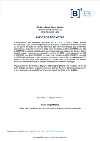 Relações com Investidores: +55 11 2565-7739 / 4129 / 7976 / 6408 / 7830 | RI@B3.COM.BR
INFORMAÇÃO PÚBLICA – PUBLIC INFORMATION
B3 S.A. – Brasil, Bolsa, Balcão
CNPJ nº 09.346.601/0001-25
NIRE 35.300.351.452
AVISO AOS ACIONISTAS
Comunicamos aos senhores acionistas da B3 S.A. – Brasil, Bolsa, Balcão
(“Companhia”) que, conforme aprovado em reunião do Conselho de Administração em
22 de junho de 2023, os valores atribuídos por ação relacionados aos dividendos
referentes ao segundo trimestre de 2023 foram ajustados de R$ 0,05374176 para R$
0,05374173, e valores atribuídos por ação relacionados ao pagamento de juros sobre
capital próprio, referentes ao segundo trimestre de 2023, foram ajustados de R$
0,06161196 para R$ 0,06161193 por ação (valor líquido de R$ 0,05237017 para R$
0,05237014), sendo que o valor líquido já deduz o Imposto de Renda na Fonte de 15%
sobre o valor dos juros sobre capital próprio, exceto para os acionistas que tiverem
tributação diferenciada ou que estejam dispensados da referida tributação.
O pagamento de dividendos e dos juros sobre capital próprio será realizado em 07 de
julho de 2023, com base na posição acionária de hoje. As ações da Companhia passam
a ser negociadas na condição “ex” proventos a partir de 28 de junho de 2023.
São Paulo, 27 de junho de 2023
André Veiga Milanez
Diretor Executivo Financeiro, Administrativo e de Relações com Investidores
 