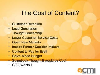 The Goal of Content? Customer Retention Lead Generation Thought Leadership Lower Customer Service Costs Open New Markets Inspire Former Decision Makers Content to Pay for Itself Solve World Hunger Somebody Thought It would be Cool CEO Wants It 