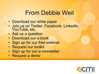 From Debbie Weil Download our white paper Join us on Twitter, Facebook, LinkedIn, YouTube, etc. Ask us a question Download our e-book Sign up for our free webinar Request our toolkit Sign up for our e-newsletter Request a demo 