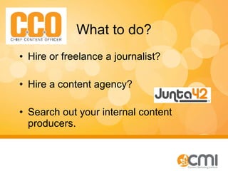 What to do? Hire or freelance a journalist? Hire a content agency? Search out your internal content producers.  